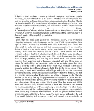 International journal on Textile Engineering and Processes
Volume 1, Issue 1,
January 2015
Copyright@CTF- MPSTME Page 89
5. Bamboo fiber has been completely defatted, desugared, removal of protein
processing, to prevent the stains in the bamboo fiber towel chemical reaction, has
a strong cleaning ability, quick and thorough decontamination. Bamboo fiber is
six ten thousandths UV transmittance, ultraviolet transmittance of cotton, two
thousand five hundred ten thousandths, UV resistance of bamboo fiber is made of
cotton 4 ten 7 times.
6. Compendium of Materia Medica' in the sterilization on the bamboo, clear and
fire over 20 different medicinal functions and formulas of the elaborate, nearly a
thousand species of bamboo folk prescription
Hemp fiber
Hemp fiber has been used extensively throughout history, with production
climaxing soon after being introduced to the New World. Items ranging from
rope, to fabrics, to industrial materials were made from hemp fiber. Hemp was
often used to make sail canvas, and the wordcanvas derives from cannabis.
Today, a modest hemp fabric industry exists, and hemp fibers can be used in
clothing. Pure hemp has a texture similar to linen. Hemp fiber is one of the
strongest and most durable of all natural textile fibers. Products made from hemp
will outlast their competition by many years. Not only is hemp strong, but it also
holds its shape, stretching less than any other natural fiber. This prevents hemp
garments from stretching out or becoming distorted with use. Hemp may be
known for its durability, but its comfort and style are second to none. The more
hemp is used, the softer it gets. Hemp doesn't wear out, it wears in. Hemp is also
naturally resistant to mold and ultraviolet light. Due to the porous nature of the
fiber, hemp is more water absorbent, and will dye and retain its color better than
any fabric including cotton. This porous nature allows hemp to "breathe," so that
it is cool in warm weather. Furthermore, air which is trapped in the fibers is
warmed by the body, making hemp garments naturally warm in cooler weather.
Hemp is an extremely fast growing crop, producing more fiber yield per acre than
any other source. Hemp can produce 250% more fiber than cotton and 600%
more fiber than flax using the same amount of land. The amount of land needed
for obtaining equal yields of fiber place hemp at an advantage over other fibers.
Hemp leaves the soil in excellent condition for any succeeding crop, especially
when weeds may otherwise be troublesome. Where the ground permits, hemp's
strong roots descend for three feet or more. The roots anchor and protect the soil
from runoff, building and preserving topsoil and subsoil structures similar to
 