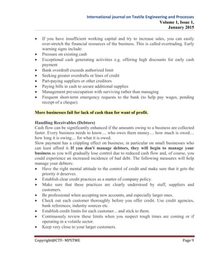 International journal on Textile Engineering and Processes
Volume 1, Issue 1,
January 2015
Copyright@CTF- MPSTME Page 9
 If you have insufficient working capital and try to increase sales, you can easily
over-stretch the financial resources of the business. This is called overtrading. Early
warning signs include:
 Pressure on existing cash
 Exceptional cash generating activities e.g. offering high discounts for early cash
payment
 Bank overdraft exceeds authorized limit
 Seeking greater overdrafts or lines of credit
 Part-paying suppliers or other creditors
 Paying bills in cash to secure additional supplies
 Management pre-occupation with surviving rather than managing
 Frequent short-term emergency requests to the bank (to help pay wages, pending
receipt of a cheque).
More businesses fail for lack of cash than for want of profit.
Handling Receivables (Debtors)
Cash flow can be significantly enhanced if the amounts owing to a business are collected
faster. Every business needs to know.... who owes them money.... how much is owed....
how long it is owing.... for what it is owed.
Slow payment has a crippling effect on business; in particular on small businesses who
can least afford it. If you don't manage debtors, they will begin to manage your
business as you will gradually lose control due to reduced cash flow and, of course, you
could experience an increased incidence of bad debt. The following measures will help
manage your debtors:
 Have the right mental attitude to the control of credit and make sure that it gets the
priority it deserves.
 Establish clear credit practices as a matter of company policy.
 Make sure that these practices are clearly understood by staff, suppliers and
customers.
 Be professional when accepting new accounts, and especially larger ones.
 Check out each customer thoroughly before you offer credit. Use credit agencies,
bank references, industry sources etc.
 Establish credit limits for each customer... and stick to them.
 Continuously review these limits when you suspect tough times are coming or if
operating in a volatile sector.
 Keep very close to your larger customers.
 