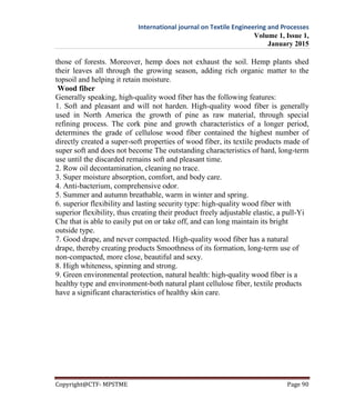 International journal on Textile Engineering and Processes
Volume 1, Issue 1,
January 2015
Copyright@CTF- MPSTME Page 90
those of forests. Moreover, hemp does not exhaust the soil. Hemp plants shed
their leaves all through the growing season, adding rich organic matter to the
topsoil and helping it retain moisture.
Wood fiber
Generally speaking, high-quality wood fiber has the following features:
1. Soft and pleasant and will not harden. High-quality wood fiber is generally
used in North America the growth of pine as raw material, through special
refining process. The cork pine and growth characteristics of a longer period,
determines the grade of cellulose wood fiber contained the highest number of
directly created a super-soft properties of wood fiber, its textile products made of
super soft and does not become The outstanding characteristics of hard, long-term
use until the discarded remains soft and pleasant time.
2. Row oil decontamination, cleaning no trace.
3. Super moisture absorption, comfort, and body care.
4. Anti-bacterium, comprehensive odor.
5. Summer and autumn breathable, warm in winter and spring.
6. superior flexibility and lasting security type: high-quality wood fiber with
superior flexibility, thus creating their product freely adjustable elastic, a pull-Yi
Che that is able to easily put on or take off, and can long maintain its bright
outside type.
7. Good drape, and never compacted. High-quality wood fiber has a natural
drape, thereby creating products Smoothness of its formation, long-term use of
non-compacted, more close, beautiful and sexy.
8. High whiteness, spinning and strong.
9. Green environmental protection, natural health: high-quality wood fiber is a
healthy type and environment-both natural plant cellulose fiber, textile products
have a significant characteristics of healthy skin care.
 