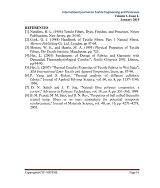 International journal on Textile Engineering and Processes
Volume 1, Issue 1,
January 2015
Copyright@CTF- MPSTME Page 91
REFERENCES
[1].Needless, H. L. (1986) Textile Fibers, Dyes, Finishes, and Processes, Noyes
Publications, New Jersey, pp. 34-40.
[2].Cook, G. J. (1984) Handbook of Textile Fibres: Part 1 Natural Fibres,
Merrow Publishing Co. Ltd., London, pp 47-64.
[3].Morton, W. E., and Hearle, M. A. (1993) Physical Properties of Textile
Fibres, The Textile Institute, Manchester, pp. 725.
[4].Hes, L. (2001) Fundaments of Design of Fabrics and Garments with
Demanded Thermophysiological Comfort”, Textile Congress 2001, Liberec,
pp 94-95.
[5].Hes, L. (2007) “Thermal Comfort Properties of Textile Fabrics in Wet State”,
XIth International Izmir Textile and Apparel Symposium, İzmir, pp. 87-96.
[6].P. Yang and S. Kokot, “Thermal analysis of different cellulosic
fabrics,” Journal of Applied Polymer Science, vol. 60, no. 8, pp. 1137–1146,
1996.
[7]. D. N. Saheb and J. P. Jog, “Natural fibre polymer composites: a
review,” Advances in Polymer Technology, vol. 18, no. 4, pp. 351–363, 1999.
[8].B. M. Prasad, M. M. Sain, and D. N. Roy, “Properties of ball milled thermally
treated hemp fibers in an inert atmosphere for potential composite
reinforcement,” Journal of Materials Science, vol. 40, no. 16, pp. 4271–4278,
2005.
 