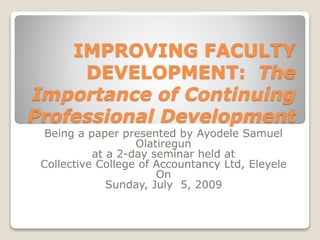 IMPROVING FACULTY
DEVELOPMENT: The
Importance of Continuing
Professional Development
Being a paper presented by Ayodele Samuel
Olatiregun
at a 2-day seminar held at
Collective College of Accountancy Ltd, Eleyele
On
Sunday, July 5, 2009
 