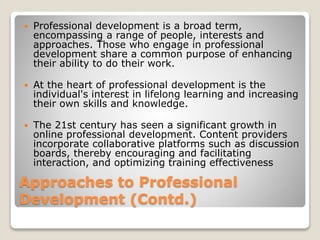 Approaches to Professional
Development (Contd.)
 Professional development is a broad term,
encompassing a range of people, interests and
approaches. Those who engage in professional
development share a common purpose of enhancing
their ability to do their work.
 At the heart of professional development is the
individual's interest in lifelong learning and increasing
their own skills and knowledge.
 The 21st century has seen a significant growth in
online professional development. Content providers
incorporate collaborative platforms such as discussion
boards, thereby encouraging and facilitating
interaction, and optimizing training effectiveness
 