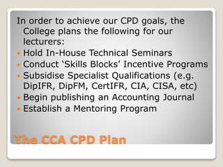 The CCA CPD Plan
In order to achieve our CPD goals, the
College plans the following for our
lecturers:
 Hold In-House Technical Seminars
 Conduct ‘Skills Blocks’ Incentive Programs
 Subsidise Specialist Qualifications (e.g.
DipIFR, DipFM, CertIFR, CIA, CISA, etc)
 Begin publishing an Accounting Journal
 Establish a Mentoring Program
 