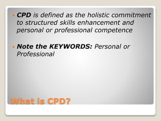 What is CPD?
 CPD is defined as the holistic commitment
to structured skills enhancement and
personal or professional competence
 Note the KEYWORDS: Personal or
Professional
 