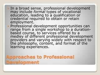 Approaches to Professional
Development
 In a broad sense, professional development
may include formal types of vocational
education, leading to a qualification or
credential required to obtain or retain
employment.
 Professional development opportunities can
range from a single workshop to a duration-
based course, to services offered by a
medley of different professional development
providers and varying widely with respect to
the philosophy, content, and format of the
learning experiences.
 