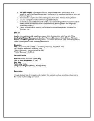 • BRONZE AWARD: - Received 3 Bronze awards for excellent performance as a
workforce analyst and also for exemplary performance in assisting new hires to come up
the learning curve.
• Demonstrated excellence in software migration from old to the new client's platform:
• Ensured a smooth transition within the agreed timeframe.
• Successfully prepared Dashboards for the process reflecting performance on important
metrics and thus enhanced the real time monitoring & management ensuring 100%
schedule adherence.
• Played a Pivotal role in ensuring real time performance management to ensure the
SLA's are met.
Skill Set
Quality: Strong Analytical & Data Interpretation Skills, Proficiency in MS Excel, MS Office.
Leadership/ People Management: Excellent Planning & Execution Skills, Change Advocacy,
People Client Management: Handling Client & Customer's Escalation. Daily interaction with the
clients updating them on the intra-day performance.
Education
* MBA in Finance with CGPA 8.13 from Amity University, Rajasthan, India
* B.Com from Rajasthan University, India
* Senior Secondary in Commerce (C.B.S.E)
* Higher Secondary (C.B.S.E)
Personal Details
Father’s Name: Sh. Sunil Kumar Nag
Date of Birth: November, 07 1987
Sex: Male
Nationality: Indian
Languages: English (British), Hindi (native)
Declaration
I hereby declare that all the statements made in this bio-data are true, complete and correct to
the best of my knowledge and belief.
 