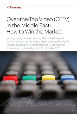 1Over-the-Top Video (OTTv) in the Middle East: How to Win the Market
Over-the-Top Video (OTTv)
in the Middle East:
How to Win the Market
With growing demand among Middle East viewers
for online video content, new players cast in the Netflix
mold are competing with traditional TV companies
for a market potentially worth $1 billion by 2020.
 