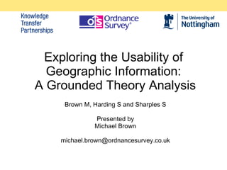 Exploring the Usability of Geographic Information:  A Grounded Theory Analysis Brown M, Harding S and Sharples S Presented by Michael Brown [email_address] 