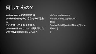 ΤƤ?
variant.nameǰȡ
devFreeDebugΤ褦ʤΤȡ

ʹäƥ
commandLineǥޥɌgФ
ΤtypeExecˤƤ
def variantName =
variant.name.capitalize()
task
"nativeBuild${variantName}"(type:
Exec) {
}
 