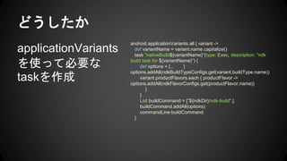 ɤ
applicationVariants
ʹäƱҪ
task
android.applicationVariants.all { variant ->
def variantName = variant.name.capitalize()
task "nativeBuild${variantName}"(type: Exec, description: "ndk
build task for ${variantName}") {
def options = [... ]
options.addAll(ndkBuildTypeConfigs.get(variant.buildType.name))
variant.productFlavors.each { productFlavor ->
options.addAll(ndkFlavorConfigs.get(productFlavor.name))
}
}
List buildCommand = ["${ndkDir}/ndk-build",]
buildCommand.addAll(options)
commandLine buildCommand
}
 