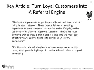 Key	
  Ar6cle:	
  Turn	
  Loyal	
  Customers	
  Into	
  
A	
  Referral	
  Engine	
  
“The	
  best	
  and	
  greatest	
  companies	
  actually	
  use	
  their	
  customers	
  to	
  
bring	
  in	
  new	
  customers.	
  These	
  brands	
  deliver	
  an	
  amazing	
  
experience	
  to	
  their	
  customers	
  across	
  the	
  en6re	
  lifecycle,	
  so	
  the	
  
customer	
  ends	
  up	
  referring	
  more	
  customers.	
  That	
  is	
  the	
  most	
  
powerful	
  way	
  to	
  grow	
  a	
  brand,	
  and	
  it	
  is	
  also	
  why	
  the	
  most	
  cost	
  
eﬀec6ve	
  way	
  to	
  grow	
  a	
  brand	
  is	
  to	
  service	
  your	
  exis6ng	
  
customers.”	
  
	
  
Eﬀec6ve	
  referral	
  marke6ng	
  leads	
  to	
  lower	
  customer	
  acquisi6on	
  
costs,	
  faster	
  growth,	
  higher	
  proﬁts	
  and	
  a	
  reduced	
  reliance	
  on	
  paid	
  
adver6sing.	
  
Source:	
  hDps://symphonycommerce.com/blog/turn-­‐loyal-­‐customers-­‐into-­‐a-­‐referral-­‐engine/	
  
39	
  
 