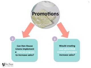 PromoHons	
  
1	
   2	
  
Can	
  Hen	
  House	
  
Linens	
  implement	
  
a	
  referral	
  program	
  
to	
  increase	
  sales?	
  
Would	
  creaHng	
  
user	
  generated	
  
content	
  campaigns	
  
increase	
  sales?	
  	
  
5	
  
 