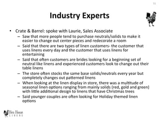 Industry	
  Experts	
  	
  
•  Crate	
  &	
  Barrel:	
  spoke	
  with	
  Laurie,	
  Sales	
  Associate	
  	
  
–  Saw	
  that	
  more	
  people	
  tend	
  to	
  purchase	
  neutrals/solids	
  to	
  make	
  it	
  
easier	
  to	
  change	
  out	
  center	
  pieces	
  and	
  redecorate	
  a	
  room	
  
–  Said	
  that	
  there	
  are	
  two	
  types	
  of	
  linen	
  customers-­‐	
  the	
  customer	
  that	
  
uses	
  linens	
  every	
  day	
  and	
  the	
  customer	
  that	
  uses	
  linens	
  for	
  
entertaining	
  
–  Said	
  that	
  oen	
  customers	
  are	
  brides	
  looking	
  for	
  a	
  beginning	
  set	
  of	
  
neutral	
  like	
  linens	
  and	
  experienced	
  customers	
  look	
  to	
  change	
  out	
  their	
  
table	
  linens	
  	
  
–  The	
  store	
  oen	
  stocks	
  the	
  same	
  base	
  solids/neutrals	
  every	
  year	
  but	
  
completely	
  changes	
  out	
  paDerned	
  linens	
  	
  
–  When	
  looking	
  at	
  the	
  linen	
  display	
  in	
  store,	
  there	
  was	
  a	
  mul6tude	
  of	
  
seasonal	
  linen	
  op6ons	
  ranging	
  from	
  mainly	
  solids	
  (red,	
  gold	
  and	
  green)	
  
with	
  liDle	
  addi6onal	
  design	
  to	
  linens	
  that	
  have	
  Christmas	
  trees	
  
–  Said	
  younger	
  couples	
  are	
  oen	
  looking	
  for	
  Holiday	
  themed	
  linen	
  
op6ons	
  	
  
51	
  
 
