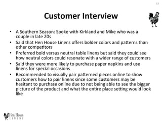 Customer	
  Interview	
  
•  A	
  Southern	
  Season:	
  Spoke	
  with	
  Kirkland	
  and	
  Mike	
  who	
  was	
  a	
  
couple	
  in	
  late	
  20s	
  	
  
•  Said	
  that	
  Hen	
  House	
  Linens	
  oﬀers	
  bolder	
  colors	
  and	
  paDerns	
  than	
  
other	
  compe6tors	
  	
  
•  Preferred	
  bold	
  versus	
  neutral	
  table	
  linens	
  but	
  said	
  they	
  could	
  see	
  
how	
  neutral	
  colors	
  could	
  resonate	
  with	
  a	
  wider	
  range	
  of	
  customers	
  	
  
•  Said	
  they	
  were	
  more	
  likely	
  to	
  purchase	
  paper	
  napkins	
  and	
  use	
  
linens	
  for	
  special	
  occasions	
  	
  
•  Recommended	
  to	
  visually	
  pair	
  paDerned	
  pieces	
  online	
  to	
  show	
  
customers	
  how	
  to	
  pair	
  linens	
  since	
  some	
  customers	
  may	
  be	
  
hesitant	
  to	
  purchase	
  online	
  due	
  to	
  not	
  being	
  able	
  to	
  see	
  the	
  bigger	
  
picture	
  of	
  the	
  product	
  and	
  what	
  the	
  en6re	
  place	
  sepng	
  would	
  look	
  
like	
  	
  
53	
  
 