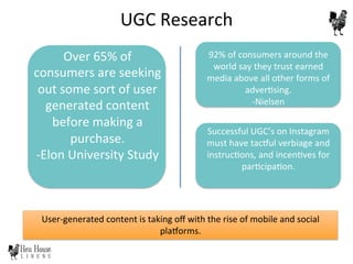 User-­‐generated	
  content	
  is	
  taking	
  oﬀ	
  with	
  the	
  rise	
  of	
  mobile	
  and	
  social	
  
pla}orms.	
  	
  
	
  
92%	
  of	
  consumers	
  around	
  the	
  
world	
  say	
  they	
  trust	
  earned	
  
media	
  above	
  all	
  other	
  forms	
  of	
  
adver6sing.	
  
-­‐Nielsen	
  
Over	
  65%	
  of	
  
consumers	
  are	
  seeking	
  
out	
  some	
  sort	
  of	
  user	
  
generated	
  content	
  
before	
  making	
  a	
  
purchase.	
  
-­‐Elon	
  University	
  Study	
  	
  
	
  
Successful	
  UGC’s	
  on	
  Instagram	
  
must	
  have	
  tac}ul	
  verbiage	
  and	
  
instruc6ons,	
  and	
  incen6ves	
  for	
  
par6cipa6on.	
  	
  
UGC	
  Research	
  
 