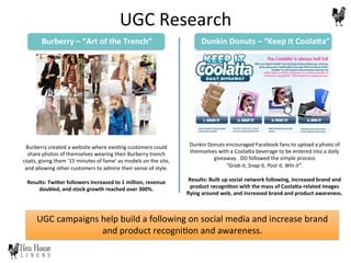 UGC	
  campaigns	
  help	
  build	
  a	
  following	
  on	
  social	
  media	
  and	
  increase	
  brand	
  
and	
  product	
  recogni6on	
  and	
  awareness.	
  
Burberry	
  created	
  a	
  website	
  where	
  exis6ng	
  customers	
  could	
  
share	
  photos	
  of	
  themselves	
  wearing	
  their	
  Burberry	
  trench	
  
coats,	
  giving	
  them	
  ‘15	
  minutes	
  of	
  fame’	
  as	
  models	
  on	
  the	
  site,	
  
and	
  allowing	
  other	
  customers	
  to	
  admire	
  their	
  sense	
  of	
  style.	
  
	
  
Results:	
  Twi@er	
  followers	
  increased	
  to	
  1	
  million,	
  revenue	
  
doubled,	
  and	
  stock	
  growth	
  reached	
  over	
  300%.	
  
Dunkin	
  Donuts	
  encouraged	
  Facebook	
  fans	
  to	
  upload	
  a	
  photo	
  of	
  
themselves	
  with	
  a	
  CoolaDa	
  beverage	
  to	
  be	
  entered	
  into	
  a	
  daily	
  
giveaway.	
  	
  DD	
  followed	
  the	
  simple	
  process	
  	
  
“Grab	
  it,	
  Snap	
  it,	
  Post	
  it,	
  Win	
  it”.	
  
	
  
Results:	
  Built	
  up	
  social	
  network	
  following,	
  increased	
  brand	
  and	
  
product	
  recogniHon	
  with	
  the	
  mass	
  of	
  Coola@a-­‐related	
  images	
  
ﬂying	
  around	
  web,	
  and	
  increased	
  brand	
  and	
  product	
  awareness.	
  
Burberry	
  –	
  “Art	
  of	
  the	
  Trench”	
   Dunkin	
  Donuts	
  –	
  “Keep	
  It	
  Coola@a”	
  
UGC	
  Research	
  
 