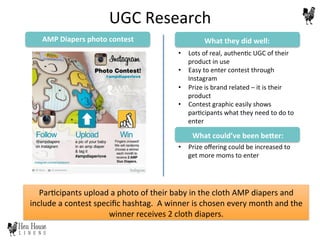 Par6cipants	
  upload	
  a	
  photo	
  of	
  their	
  baby	
  in	
  the	
  cloth	
  AMP	
  diapers	
  and	
  
include	
  a	
  contest	
  speciﬁc	
  hashtag.	
  	
  A	
  winner	
  is	
  chosen	
  every	
  month	
  and	
  the	
  
winner	
  receives	
  2	
  cloth	
  diapers.	
  
AMP	
  Diapers	
  photo	
  contest	
  
•  Lots	
  of	
  real,	
  authen6c	
  UGC	
  of	
  their	
  
product	
  in	
  use	
  
•  Easy	
  to	
  enter	
  contest	
  through	
  
Instagram	
  
•  Prize	
  is	
  brand	
  related	
  –	
  it	
  is	
  their	
  
product	
  
•  Contest	
  graphic	
  easily	
  shows	
  
par6cipants	
  what	
  they	
  need	
  to	
  do	
  to	
  
enter	
  
	
  
•  Prize	
  oﬀering	
  could	
  be	
  increased	
  to	
  
get	
  more	
  moms	
  to	
  enter	
  
What	
  they	
  did	
  well:	
  
What	
  could’ve	
  been	
  be@er:	
  
UGC	
  Research	
  
 