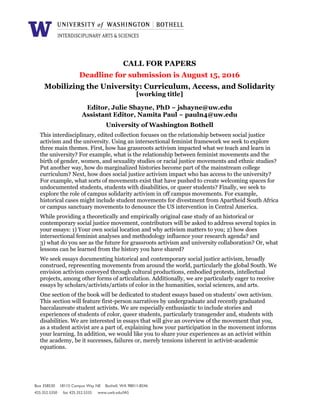 CALL FOR PAPERS
Deadline for submission is August 15, 2016
Mobilizing the University: Curriculum, Access, and Solidarity
[working title]
Editor, Julie Shayne, PhD ~ jshayne@uw.edu
Assistant Editor, Namita Paul ~ pauln4@uw.edu
University of Washington Bothell
This interdisciplinary, edited collection focuses on the relationship between social justice
activism and the university. Using an intersectional feminist framework we seek to explore
three main themes. First, how has grassroots activism impacted what we teach and learn in
the university? For example, what is the relationship between feminist movements and the
birth of gender, women, and sexuality studies or racial justice movements and ethnic studies?
Put another way, how do marginalized histories become part of the mainstream college
curriculum? Next, how does social justice activism impact who has access to the university?
For example, what sorts of movements exist that have pushed to create welcoming spaces for
undocumented students, students with disabilities, or queer students? Finally, we seek to
explore the role of campus solidarity activism in off campus movements. For example,
historical cases might include student movements for divestment from Apartheid South Africa
or campus sanctuary movements to denounce the US intervention in Central America.
While providing a theoretically and empirically original case study of an historical or
contemporary social justice movement, contributors will be asked to address several topics in
your essays: 1) Your own social location and why activism matters to you; 2) how does
intersectional feminist analyses and methodology influence your research agenda? and
3) what do you see as the future for grassroots activism and university collaboration? Or, what
lessons can be learned from the history you have shared?
We seek essays documenting historical and contemporary social justice activism, broadly
construed, representing movements from around the world, particularly the global South. We
envision activism conveyed through cultural productions, embodied protests, intellectual
projects, among other forms of articulation. Additionally, we are particularly eager to receive
essays by scholars/activists/artists of color in the humanities, social sciences, and arts.
One section of the book will be dedicated to student essays based on students’ own activism.
This section will feature first-person narratives by undergraduate and recently graduated
baccalaureate student activists. We are especially enthusiastic to include stories and
experiences of students of color, queer students, particularly transgender and, students with
disabilities. We are interested in essays that will give an overview of the movement that you,
as a student activist are a part of, explaining how your participation in the movement informs
your learning. In addition, we would like you to share your experiences as an activist within
the academy, be it successes, failures or, merely tensions inherent in activist-academic
equations.
Box 358530 18115 Campus Way NE Bothell, WA 98011-8246
425.352.5350 fax 425.352.5335 www.uwb.edu/IAS
 