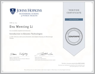 JUNE 29, 2015
Eva Wenting Li
Introduction to Genomic Technologies
a 4 week online non-credit course authorized by Johns Hopkins University and offered through
Coursera
has successfully completed with distinction
Steven L. Salzberg, PhD
McKusick-Nathans Institute of Genetic Medicine
Johns Hopkins University
Jeffrey Leek, PhD
Department of Biostatistics
Johns Hopkins Bloomberg School of Public Health
Verify at coursera.org/verify/3GNKV3PARH
Coursera has confirmed the identity of this individual and
their participation in the course.
This certificate does not confer academic credit toward a degree or official status at the Johns Hopkins University.
 