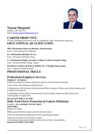 Naeem Maqsood
Mobile #: 056 786 1132
Email: Naeem.maqsood.pk@gmail.com
CAREER OBJECTIVE
To find a challenging position to meet my capabilities, skills, education & experience
EDUCATIONAL QUALIFICATION
MBA (Marketing)-Masters in Business Administration
From : Virtual University of Pakistan.
B. A (Humanities)-Bachelor of Arts
From : University of Punjab Lahore.
F. A (Humanities)-Higher Secondary Collage Certificate Punjab Collage
From : Forman Christen Collage Lahore.
MATRICULATION (SCIENCE SUBJECTS) - P.R High School Lahore
From : Education Board of Lahore.
PROFESSIONAL SKILLS
Professional Employer Services
Employer: in Lahore
Collecting competitive market information report to set future business strategy.
Liaise closely with marketing related activities
To keep liaison with the buyers and the buying offices in respect of follow up of current business and
to cultivate new business.
Coordinating with the quality assurance team to deliver quality reports and sales forecast and
analyzing buyer’s requirement.
Duration:Feb-2006 to Jan-2007
Delta Tech Power Protection in Lahore (Pakistan)
Employer: As a customer Service Agent
Job Profile:
Prepare cost sheets
Making current business reports and sales forecast reports.
Follow up the production department on their planning and control.
Import the accessories for all kind of samples
Coordinating with production & QA team to solve out day to day problems.
Duration:Feb-2007 to Mar-2008
Page 1 of 3
 
