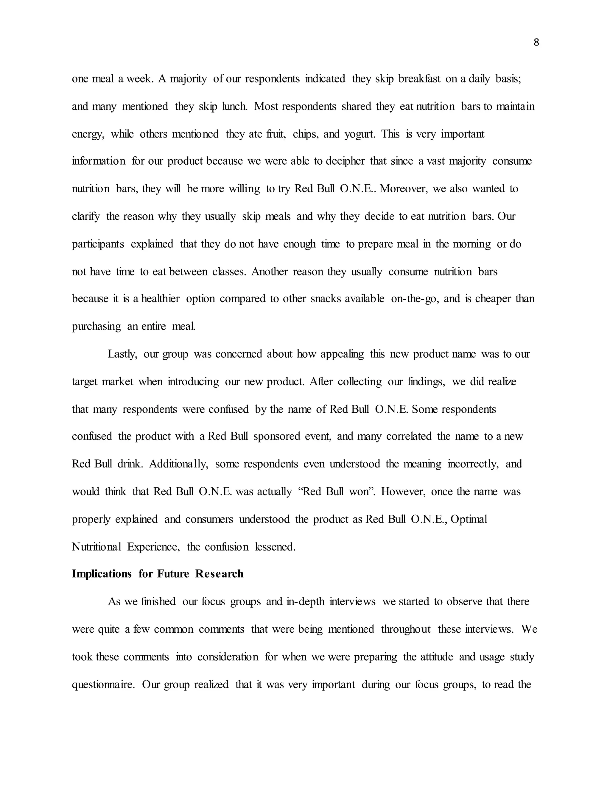 8
one meal a week. A majority of our respondents indicated they skip breakfast on a daily basis;
and many mentioned they skip lunch. Most respondents shared they eat nutrition bars to maintain
energy, while others mentioned they ate fruit, chips, and yogurt. This is very important
information for our product because we were able to decipher that since a vast majority consume
nutrition bars, they will be more willing to try Red Bull O.N.E.. Moreover, we also wanted to
clarify the reason why they usually skip meals and why they decide to eat nutrition bars. Our
participants explained that they do not have enough time to prepare meal in the morning or do
not have time to eat between classes. Another reason they usually consume nutrition bars
because it is a healthier option compared to other snacks available on-the-go, and is cheaper than
purchasing an entire meal.
Lastly, our group was concerned about how appealing this new product name was to our
target market when introducing our new product. After collecting our findings, we did realize
that many respondents were confused by the name of Red Bull O.N.E. Some respondents
confused the product with a Red Bull sponsored event, and many correlated the name to a new
Red Bull drink. Additionally, some respondents even understood the meaning incorrectly, and
would think that Red Bull O.N.E. was actually “Red Bull won”. However, once the name was
properly explained and consumers understood the product as Red Bull O.N.E., Optimal
Nutritional Experience, the confusion lessened.
Implications for Future Research
As we finished our focus groups and in-depth interviews we started to observe that there
were quite a few common comments that were being mentioned throughout these interviews. We
took these comments into consideration for when we were preparing the attitude and usage study
questionnaire. Our group realized that it was very important during our focus groups, to read the
 