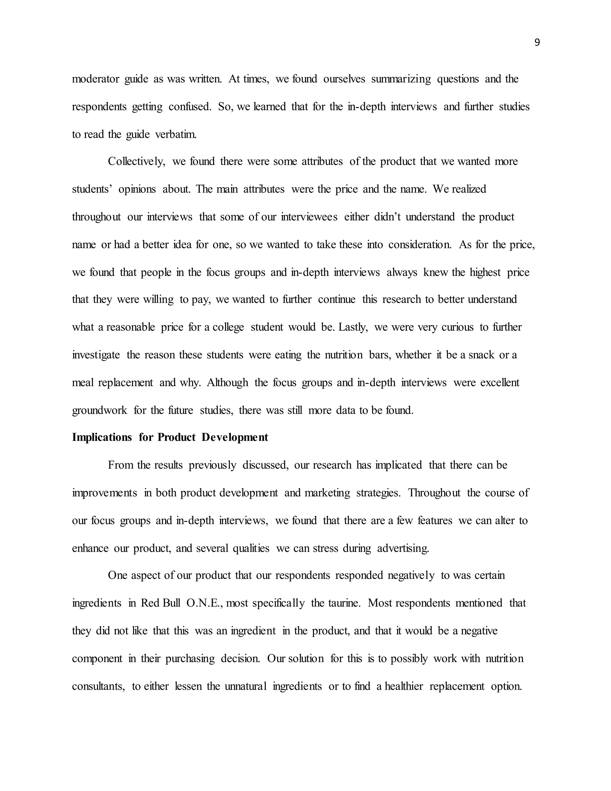 9
moderator guide as was written. At times, we found ourselves summarizing questions and the
respondents getting confused. So, we learned that for the in-depth interviews and further studies
to read the guide verbatim.
Collectively, we found there were some attributes of the product that we wanted more
students’ opinions about. The main attributes were the price and the name. We realized
throughout our interviews that some of our interviewees either didn’t understand the product
name or had a better idea for one, so we wanted to take these into consideration. As for the price,
we found that people in the focus groups and in-depth interviews always knew the highest price
that they were willing to pay, we wanted to further continue this research to better understand
what a reasonable price for a college student would be. Lastly, we were very curious to further
investigate the reason these students were eating the nutrition bars, whether it be a snack or a
meal replacement and why. Although the focus groups and in-depth interviews were excellent
groundwork for the future studies, there was still more data to be found.
Implications for Product Development
From the results previously discussed, our research has implicated that there can be
improvements in both product development and marketing strategies. Throughout the course of
our focus groups and in-depth interviews, we found that there are a few features we can alter to
enhance our product, and several qualities we can stress during advertising.
One aspect of our product that our respondents responded negatively to was certain
ingredients in Red Bull O.N.E., most specifically the taurine. Most respondents mentioned that
they did not like that this was an ingredient in the product, and that it would be a negative
component in their purchasing decision. Our solution for this is to possibly work with nutrition
consultants, to either lessen the unnatural ingredients or to find a healthier replacement option.
 