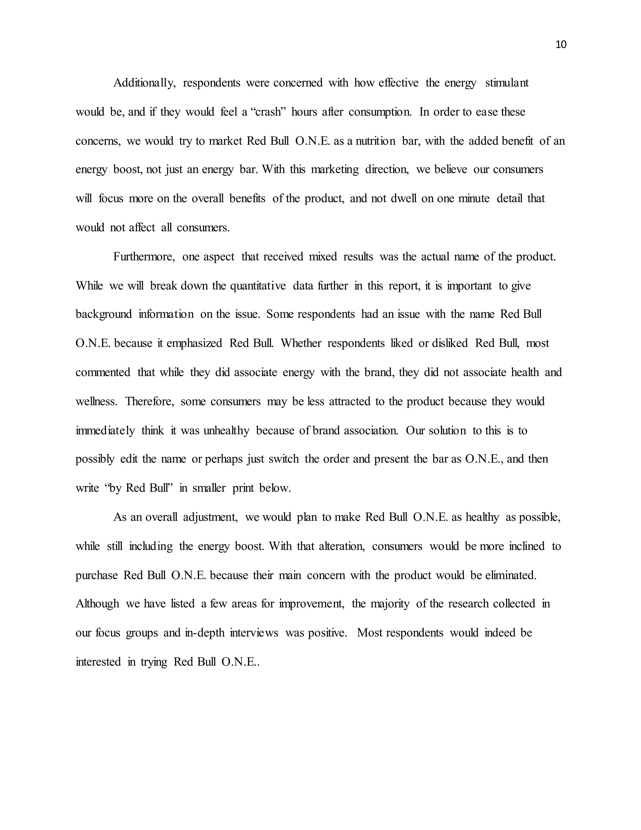 10
Additionally, respondents were concerned with how effective the energy stimulant
would be, and if they would feel a “crash” hours after consumption. In order to ease these
concerns, we would try to market Red Bull O.N.E. as a nutrition bar, with the added benefit of an
energy boost, not just an energy bar. With this marketing direction, we believe our consumers
will focus more on the overall benefits of the product, and not dwell on one minute detail that
would not affect all consumers.
Furthermore, one aspect that received mixed results was the actual name of the product.
While we will break down the quantitative data further in this report, it is important to give
background information on the issue. Some respondents had an issue with the name Red Bull
O.N.E. because it emphasized Red Bull. Whether respondents liked or disliked Red Bull, most
commented that while they did associate energy with the brand, they did not associate health and
wellness. Therefore, some consumers may be less attracted to the product because they would
immediately think it was unhealthy because of brand association. Our solution to this is to
possibly edit the name or perhaps just switch the order and present the bar as O.N.E., and then
write “by Red Bull” in smaller print below.
As an overall adjustment, we would plan to make Red Bull O.N.E. as healthy as possible,
while still including the energy boost. With that alteration, consumers would be more inclined to
purchase Red Bull O.N.E. because their main concern with the product would be eliminated.
Although we have listed a few areas for improvement, the majority of the research collected in
our focus groups and in-depth interviews was positive. Most respondents would indeed be
interested in trying Red Bull O.N.E..
 