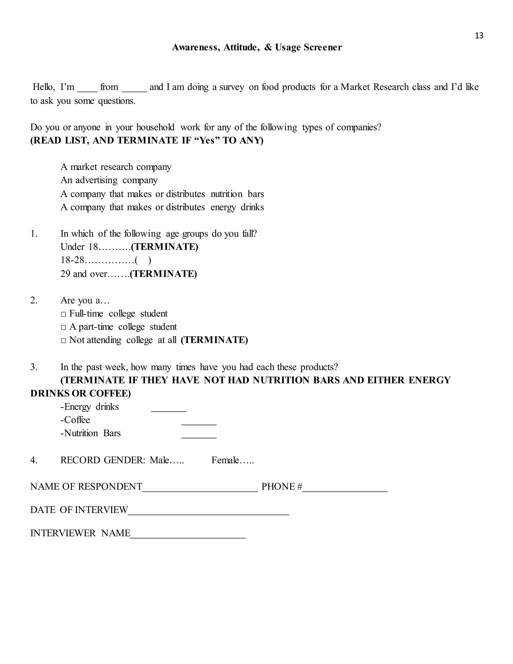 13
Awareness, Attitude, & Usage Screener
Hello, I’m ____ from _____ and I am doing a survey on food products for a Market Research class and I’d like
to ask you some questions.
Do you or anyone in your household work for any of the following types of companies?
(READ LIST, AND TERMINATE IF “Yes” TO ANY)
A market research company
An advertising company
A company that makes or distributes nutrition bars
A company that makes or distributes energy drinks
1. In which of the following age groups do you fall?
Under 18……….(TERMINATE)
18-28……………( )
29 and over…….(TERMINATE)
2. Are you a…
□ Full-time college student
□ A part-time college student
□ Not attending college at all (TERMINATE)
3. In the past week, how many times have you had each these products?
(TERMINATE IF THEY HAVE NOT HAD NUTRITION BARS AND EITHER ENERGY
DRINKS OR COFFEE)
-Energy drinks _______
-Coffee _______
-Nutrition Bars _______
4. RECORD GENDER: Male….. Female…..
NAME OF RESPONDENT_______________________ PHONE #_________________
DATE OF INTERVIEW________________________________
INTERVIEWER NAME_______________________
 