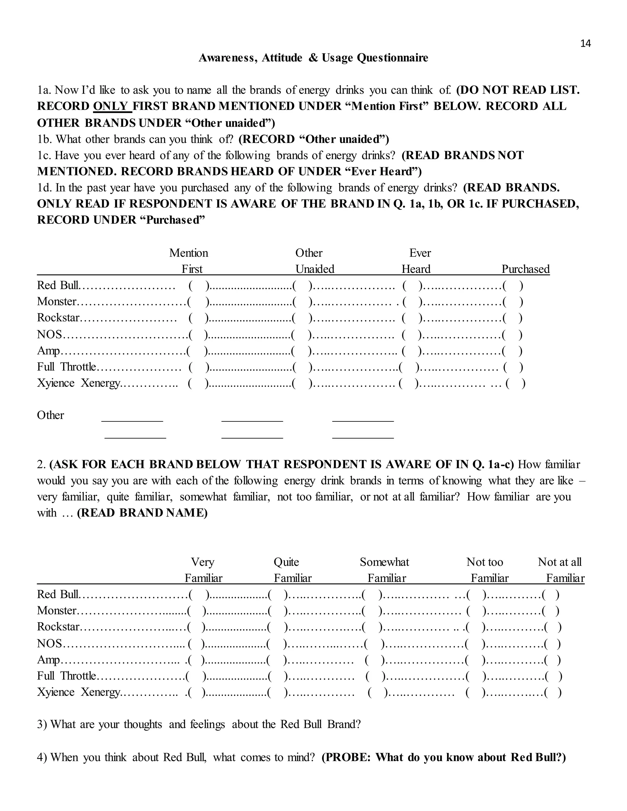14
Awareness, Attitude & Usage Questionnaire
1a. Now I’d like to ask you to name all the brands of energy drinks you can think of. (DO NOT READ LIST.
RECORD ONLY FIRST BRAND MENTIONED UNDER “Mention First” BELOW. RECORD ALL
OTHER BRANDS UNDER “Other unaided”)
1b. What other brands can you think of? (RECORD “Other unaided”)
1c. Have you ever heard of any of the following brands of energy drinks? (READ BRANDS NOT
MENTIONED. RECORD BRANDS HEARD OF UNDER “Ever Heard”)
1d. In the past year have you purchased any of the following brands of energy drinks? (READ BRANDS.
ONLY READ IF RESPONDENT IS AWARE OF THE BRAND IN Q. 1a, 1b, OR 1c. IF PURCHASED,
RECORD UNDER “Purchased”
Mention Other Ever
First Unaided Heard Purchased
Red Bull…………………… ( )...........................( )…..……………. ( )…..……………( )
Monster………………………( )...........................( )…..…………… . ( )…..……………( )
Rockstar…………………… ( )...........................( )…..……………. ( )…..……………( )
NOS………………………….( )...........................( )…..……………. ( )…..……………( )
Amp………………………….( )...........................( )…..…………….. ( )…..……………( )
Full Throttle………………… ( )...........................( )…..……………..( )…..…………… ( )
Xyience Xenergy.………….. ( )...........................( )…..……………. ( )…..………… … ( )
Other __________ __________ __________
__________ __________ __________
2. (ASK FOR EACH BRAND BELOW THAT RESPONDENT IS AWARE OF IN Q. 1a-c) How familiar
would you say you are with each of the following energy drink brands in terms of knowing what they are like –
very familiar, quite familiar, somewhat familiar, not too familiar, or not at all familiar? How familiar are you
with … (READ BRAND NAME)
Very Quite Somewhat Not too Not at all
Familiar Familiar Familiar Familiar Familiar
Red Bull………………………( )...................( )…..…………..( )…..………… …( )…..………( )
Monster…………………........( )....................( )…..…………..( )…..…………… ( )…..………( )
Rockstar…………………...…( )....................( )…..……….….( )…..………… .. .( )…..……….( )
NOS……………………….... ( )....................( )…..……...……( )…..……………( )…..……….( )
Amp………………………... .( )....................( )…..………… ( )…..……………( )…..……….( )
Full Throttle………………….( )....................( )…..………… ( )…..……………( )…..……….( )
Xyience Xenergy.………….. .( )....................( )…..………… ( )…..………… ( )…..…….…( )
3) What are your thoughts and feelings about the Red Bull Brand?
4) When you think about Red Bull, what comes to mind? (PROBE: What do you know about Red Bull?)
 