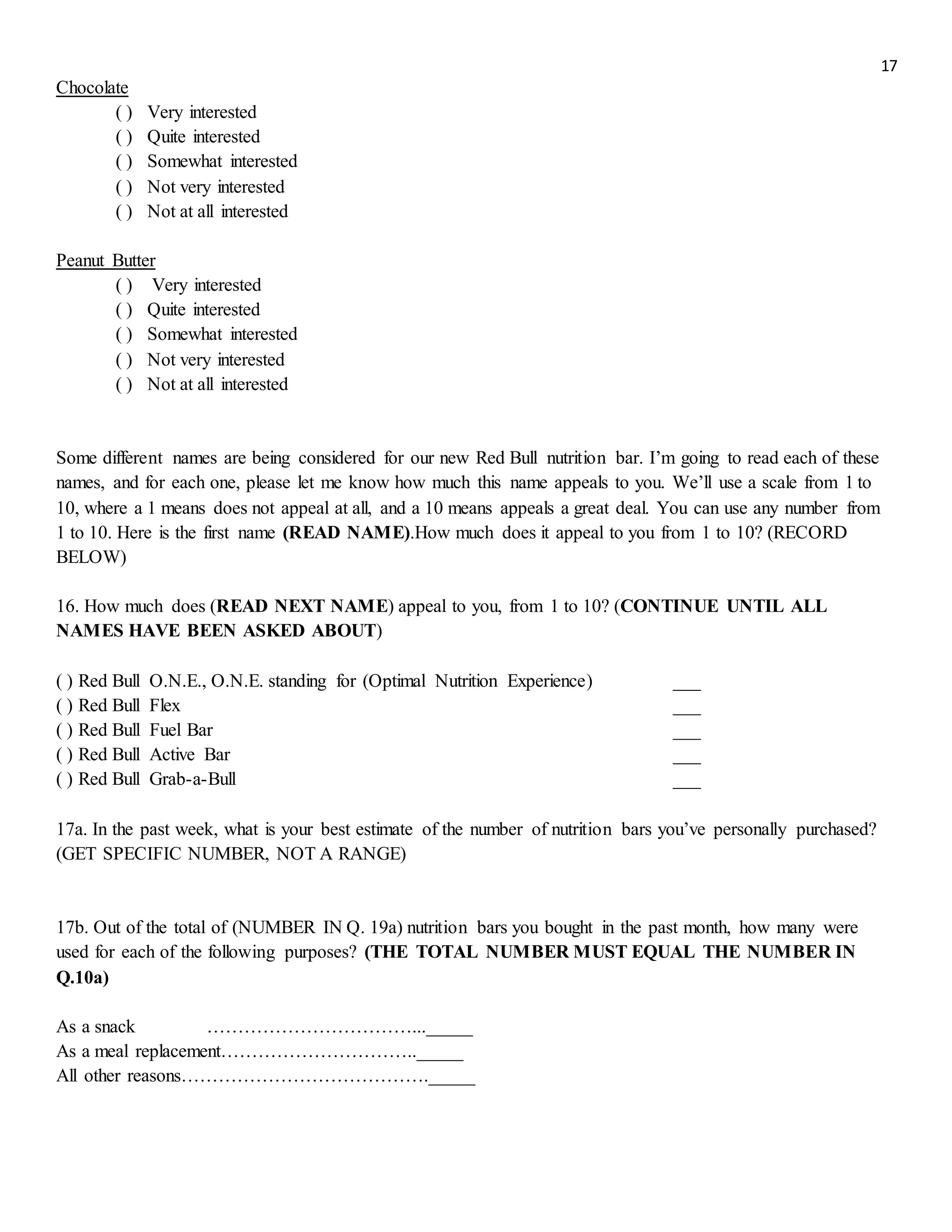 17
Chocolate
( ) Very interested
( ) Quite interested
( ) Somewhat interested
( ) Not very interested
( ) Not at all interested
Peanut Butter
( ) Very interested
( ) Quite interested
( ) Somewhat interested
( ) Not very interested
( ) Not at all interested
Some different names are being considered for our new Red Bull nutrition bar. I’m going to read each of these
names, and for each one, please let me know how much this name appeals to you. We’ll use a scale from 1 to
10, where a 1 means does not appeal at all, and a 10 means appeals a great deal. You can use any number from
1 to 10. Here is the first name (READ NAME).How much does it appeal to you from 1 to 10? (RECORD
BELOW)
16. How much does (READ NEXT NAME) appeal to you, from 1 to 10? (CONTINUE UNTIL ALL
NAMES HAVE BEEN ASKED ABOUT)
( ) Red Bull O.N.E., O.N.E. standing for (Optimal Nutrition Experience) ___
( ) Red Bull Flex ___
( ) Red Bull Fuel Bar ___
( ) Red Bull Active Bar ___
( ) Red Bull Grab-a-Bull ___
17a. In the past week, what is your best estimate of the number of nutrition bars you’ve personally purchased?
(GET SPECIFIC NUMBER, NOT A RANGE)
17b. Out of the total of (NUMBER IN Q. 19a) nutrition bars you bought in the past month, how many were
used for each of the following purposes? (THE TOTAL NUMBER MUST EQUAL THE NUMBER IN
Q.10a)
As a snack ……………………………..._____
As a meal replacement………………………….._____
All other reasons…………………………………._____
 