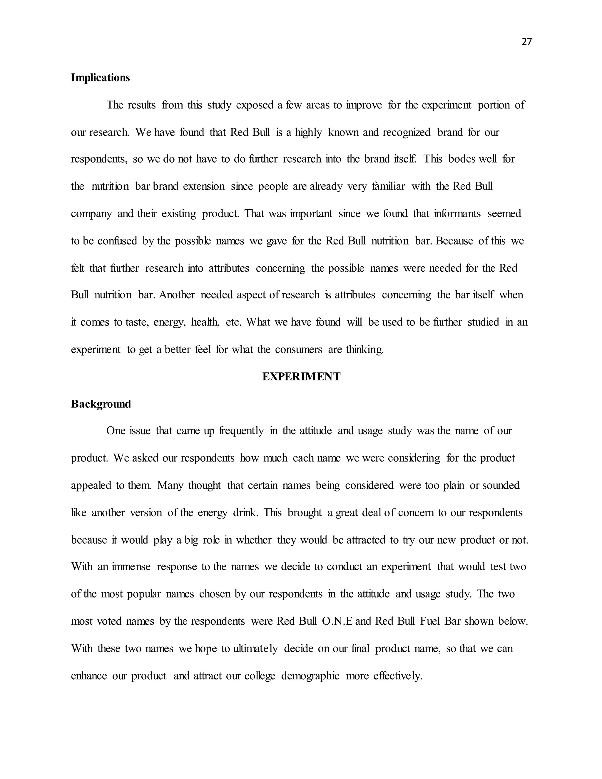27
Implications
The results from this study exposed a few areas to improve for the experiment portion of
our research. We have found that Red Bull is a highly known and recognized brand for our
respondents, so we do not have to do further research into the brand itself. This bodes well for
the nutrition bar brand extension since people are already very familiar with the Red Bull
company and their existing product. That was important since we found that informants seemed
to be confused by the possible names we gave for the Red Bull nutrition bar. Because of this we
felt that further research into attributes concerning the possible names were needed for the Red
Bull nutrition bar. Another needed aspect of research is attributes concerning the bar itself when
it comes to taste, energy, health, etc. What we have found will be used to be further studied in an
experiment to get a better feel for what the consumers are thinking.
EXPERIMENT
Background
One issue that came up frequently in the attitude and usage study was the name of our
product. We asked our respondents how much each name we were considering for the product
appealed to them. Many thought that certain names being considered were too plain or sounded
like another version of the energy drink. This brought a great deal of concern to our respondents
because it would play a big role in whether they would be attracted to try our new product or not.
With an immense response to the names we decide to conduct an experiment that would test two
of the most popular names chosen by our respondents in the attitude and usage study. The two
most voted names by the respondents were Red Bull O.N.E and Red Bull Fuel Bar shown below.
With these two names we hope to ultimately decide on our final product name, so that we can
enhance our product and attract our college demographic more effectively.
 