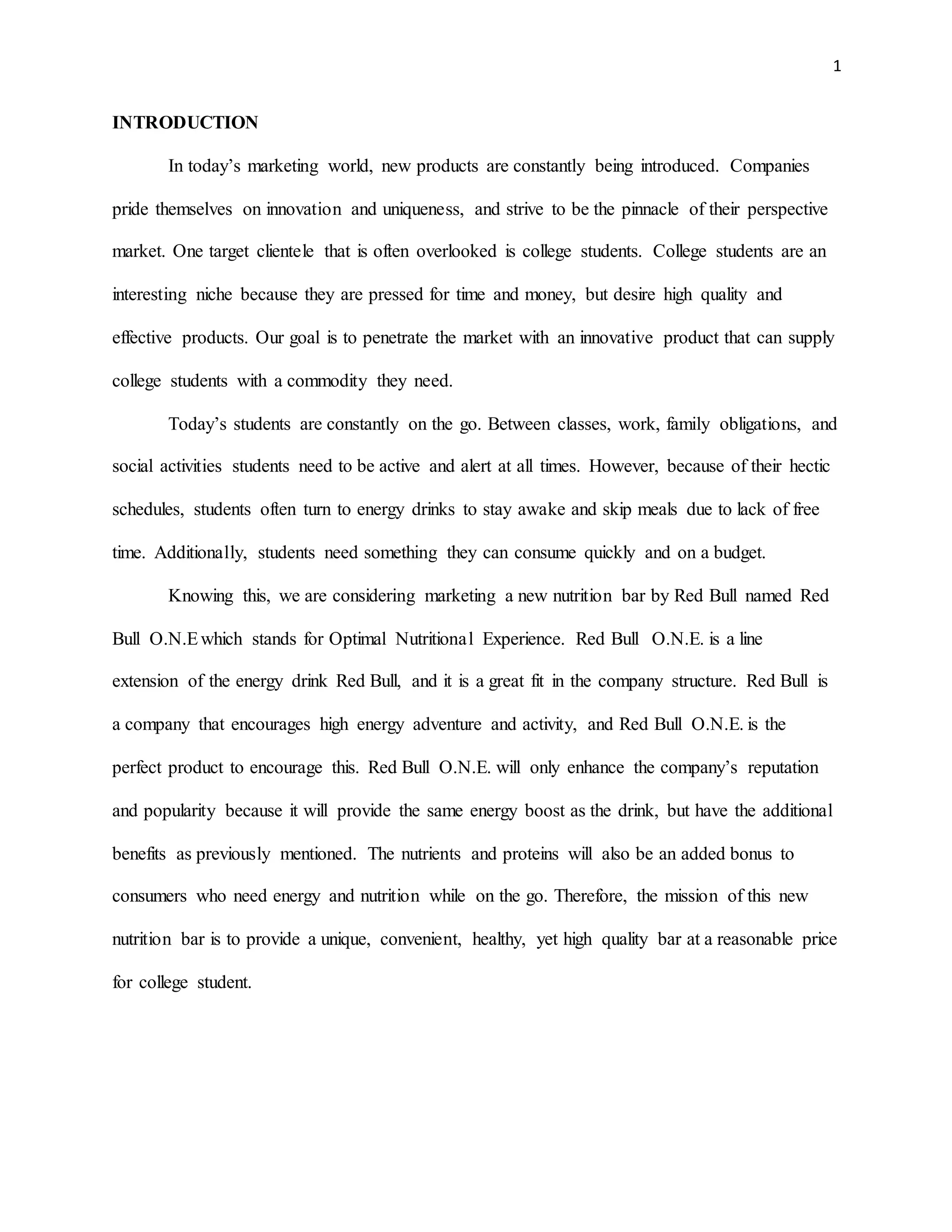 1
INTRODUCTION
In today’s marketing world, new products are constantly being introduced. Companies
pride themselves on innovation and uniqueness, and strive to be the pinnacle of their perspective
market. One target clientele that is often overlooked is college students. College students are an
interesting niche because they are pressed for time and money, but desire high quality and
effective products. Our goal is to penetrate the market with an innovative product that can supply
college students with a commodity they need.
Today’s students are constantly on the go. Between classes, work, family obligations, and
social activities students need to be active and alert at all times. However, because of their hectic
schedules, students often turn to energy drinks to stay awake and skip meals due to lack of free
time. Additionally, students need something they can consume quickly and on a budget.
Knowing this, we are considering marketing a new nutrition bar by Red Bull named Red
Bull O.N.Ewhich stands for Optimal Nutritional Experience. Red Bull O.N.E. is a line
extension of the energy drink Red Bull, and it is a great fit in the company structure. Red Bull is
a company that encourages high energy adventure and activity, and Red Bull O.N.E. is the
perfect product to encourage this. Red Bull O.N.E. will only enhance the company’s reputation
and popularity because it will provide the same energy boost as the drink, but have the additional
benefits as previously mentioned. The nutrients and proteins will also be an added bonus to
consumers who need energy and nutrition while on the go. Therefore, the mission of this new
nutrition bar is to provide a unique, convenient, healthy, yet high quality bar at a reasonable price
for college student.
 