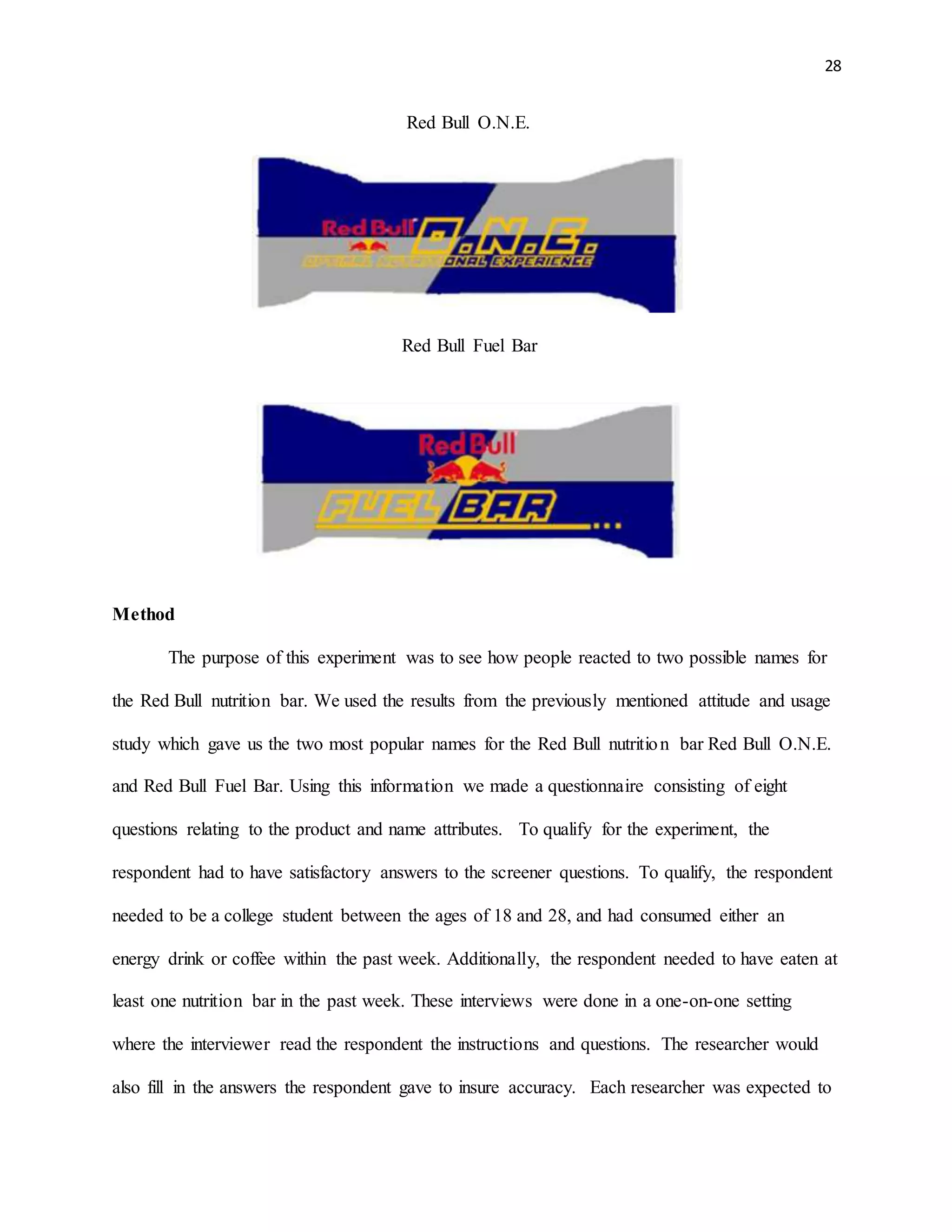 28
Red Bull O.N.E.
Red Bull Fuel Bar
Method
The purpose of this experiment was to see how people reacted to two possible names for
the Red Bull nutrition bar. We used the results from the previously mentioned attitude and usage
study which gave us the two most popular names for the Red Bull nutrition bar Red Bull O.N.E.
and Red Bull Fuel Bar. Using this information we made a questionnaire consisting of eight
questions relating to the product and name attributes. To qualify for the experiment, the
respondent had to have satisfactory answers to the screener questions. To qualify, the respondent
needed to be a college student between the ages of 18 and 28, and had consumed either an
energy drink or coffee within the past week. Additionally, the respondent needed to have eaten at
least one nutrition bar in the past week. These interviews were done in a one-on-one setting
where the interviewer read the respondent the instructions and questions. The researcher would
also fill in the answers the respondent gave to insure accuracy. Each researcher was expected to
 