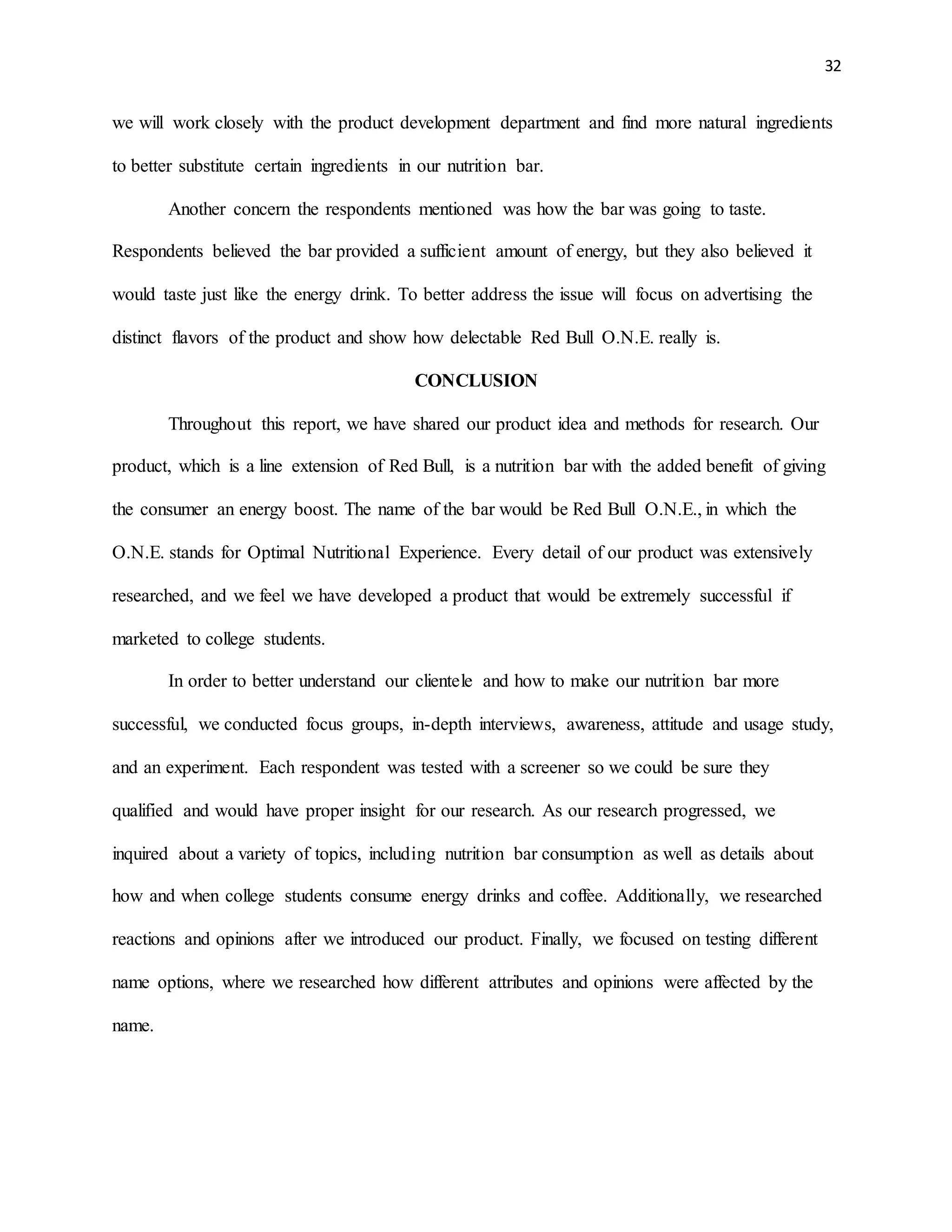 32
we will work closely with the product development department and find more natural ingredients
to better substitute certain ingredients in our nutrition bar.
Another concern the respondents mentioned was how the bar was going to taste.
Respondents believed the bar provided a sufficient amount of energy, but they also believed it
would taste just like the energy drink. To better address the issue will focus on advertising the
distinct flavors of the product and show how delectable Red Bull O.N.E. really is.
CONCLUSION
Throughout this report, we have shared our product idea and methods for research. Our
product, which is a line extension of Red Bull, is a nutrition bar with the added benefit of giving
the consumer an energy boost. The name of the bar would be Red Bull O.N.E., in which the
O.N.E. stands for Optimal Nutritional Experience. Every detail of our product was extensively
researched, and we feel we have developed a product that would be extremely successful if
marketed to college students.
In order to better understand our clientele and how to make our nutrition bar more
successful, we conducted focus groups, in-depth interviews, awareness, attitude and usage study,
and an experiment. Each respondent was tested with a screener so we could be sure they
qualified and would have proper insight for our research. As our research progressed, we
inquired about a variety of topics, including nutrition bar consumption as well as details about
how and when college students consume energy drinks and coffee. Additionally, we researched
reactions and opinions after we introduced our product. Finally, we focused on testing different
name options, where we researched how different attributes and opinions were affected by the
name.
 