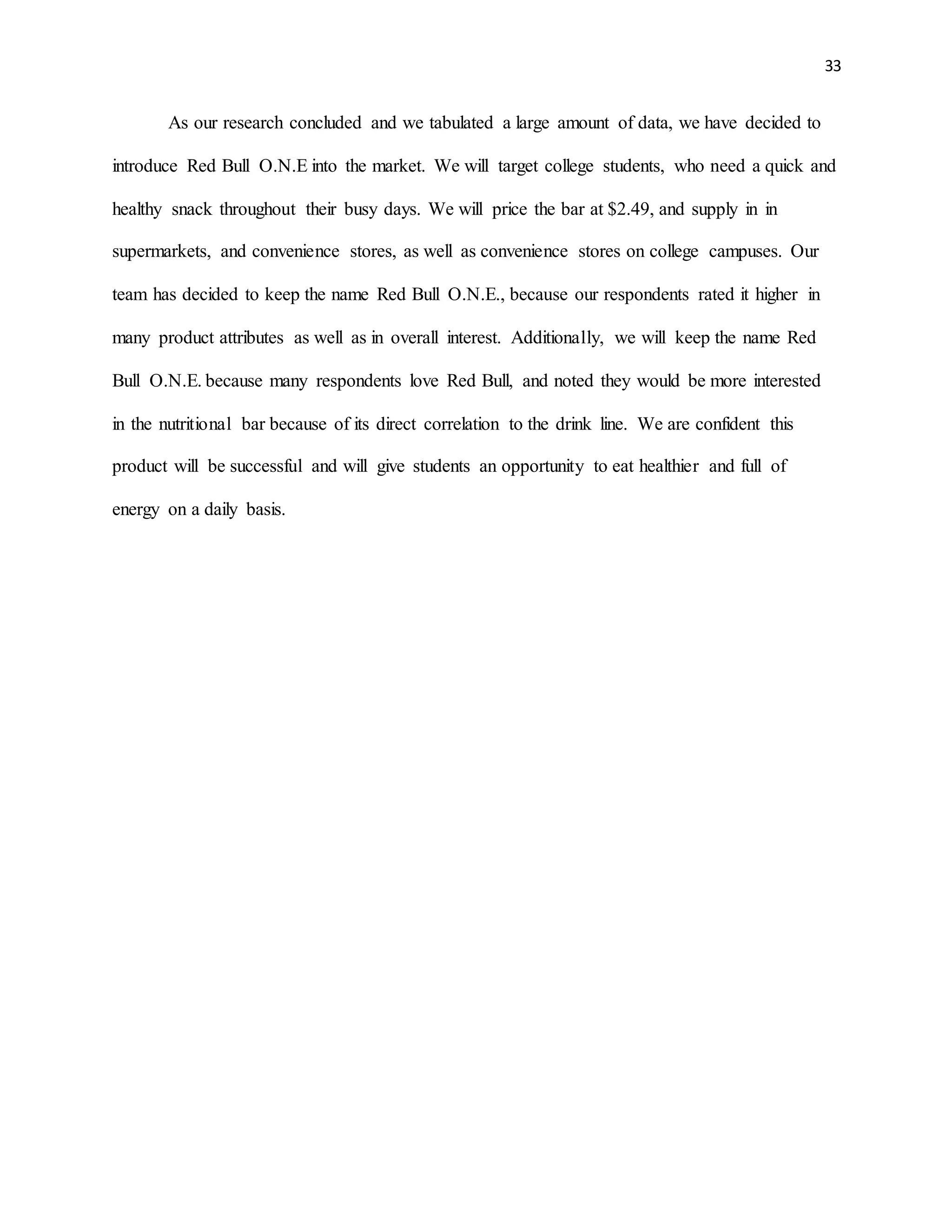 33
As our research concluded and we tabulated a large amount of data, we have decided to
introduce Red Bull O.N.E into the market. We will target college students, who need a quick and
healthy snack throughout their busy days. We will price the bar at $2.49, and supply in in
supermarkets, and convenience stores, as well as convenience stores on college campuses. Our
team has decided to keep the name Red Bull O.N.E., because our respondents rated it higher in
many product attributes as well as in overall interest. Additionally, we will keep the name Red
Bull O.N.E. because many respondents love Red Bull, and noted they would be more interested
in the nutritional bar because of its direct correlation to the drink line. We are confident this
product will be successful and will give students an opportunity to eat healthier and full of
energy on a daily basis.
 