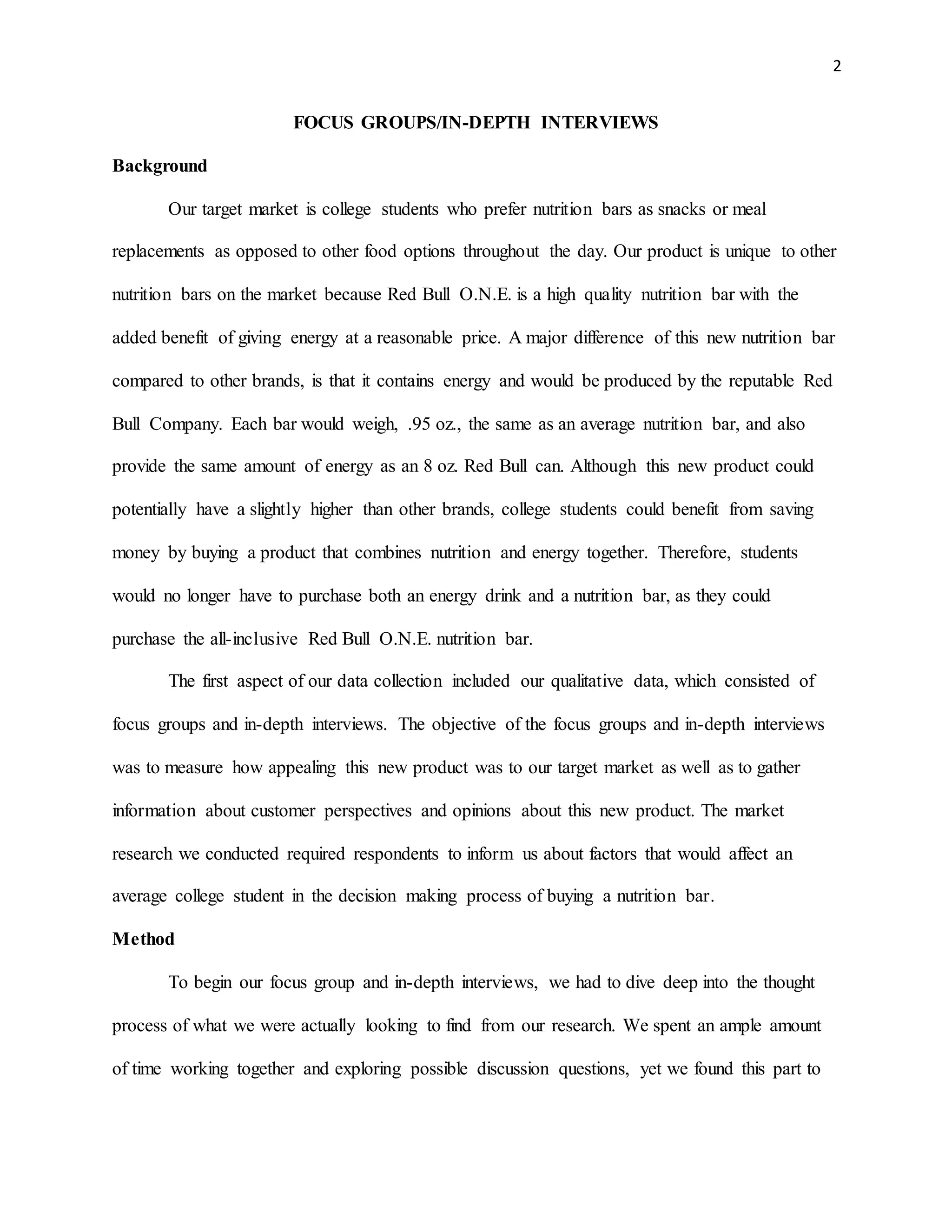 2
FOCUS GROUPS/IN-DEPTH INTERVIEWS
Background
Our target market is college students who prefer nutrition bars as snacks or meal
replacements as opposed to other food options throughout the day. Our product is unique to other
nutrition bars on the market because Red Bull O.N.E. is a high quality nutrition bar with the
added benefit of giving energy at a reasonable price. A major difference of this new nutrition bar
compared to other brands, is that it contains energy and would be produced by the reputable Red
Bull Company. Each bar would weigh, .95 oz., the same as an average nutrition bar, and also
provide the same amount of energy as an 8 oz. Red Bull can. Although this new product could
potentially have a slightly higher than other brands, college students could benefit from saving
money by buying a product that combines nutrition and energy together. Therefore, students
would no longer have to purchase both an energy drink and a nutrition bar, as they could
purchase the all-inclusive Red Bull O.N.E. nutrition bar.
The first aspect of our data collection included our qualitative data, which consisted of
focus groups and in-depth interviews. The objective of the focus groups and in-depth interviews
was to measure how appealing this new product was to our target market as well as to gather
information about customer perspectives and opinions about this new product. The market
research we conducted required respondents to inform us about factors that would affect an
average college student in the decision making process of buying a nutrition bar.
Method
To begin our focus group and in-depth interviews, we had to dive deep into the thought
process of what we were actually looking to find from our research. We spent an ample amount
of time working together and exploring possible discussion questions, yet we found this part to
 