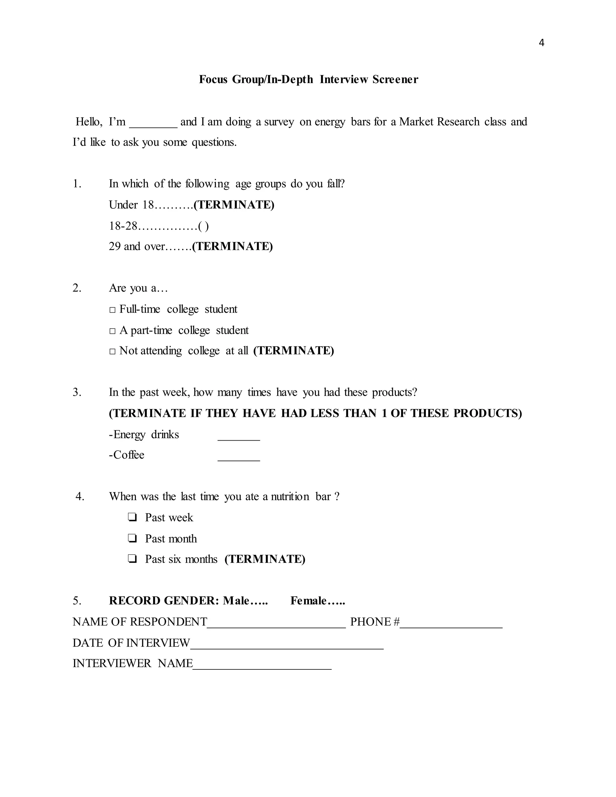 4
Focus Group/In-Depth Interview Screener
Hello, I’m ________ and I am doing a survey on energy bars for a Market Research class and
I’d like to ask you some questions.
1. In which of the following age groups do you fall?
Under 18……….(TERMINATE)
18-28……………( )
29 and over…….(TERMINATE)
2. Are you a…
□ Full-time college student
□ A part-time college student
□ Not attending college at all (TERMINATE)
3. In the past week, how many times have you had these products?
(TERMINATE IF THEY HAVE HAD LESS THAN 1 OF THESE PRODUCTS)
-Energy drinks _______
-Coffee _______
4. When was the last time you ate a nutrition bar ?
❏ Past week
❏ Past month
❏ Past six months (TERMINATE)
5. RECORD GENDER: Male….. Female…..
NAME OF RESPONDENT_______________________ PHONE #_________________
DATE OF INTERVIEW________________________________
INTERVIEWER NAME_______________________
 