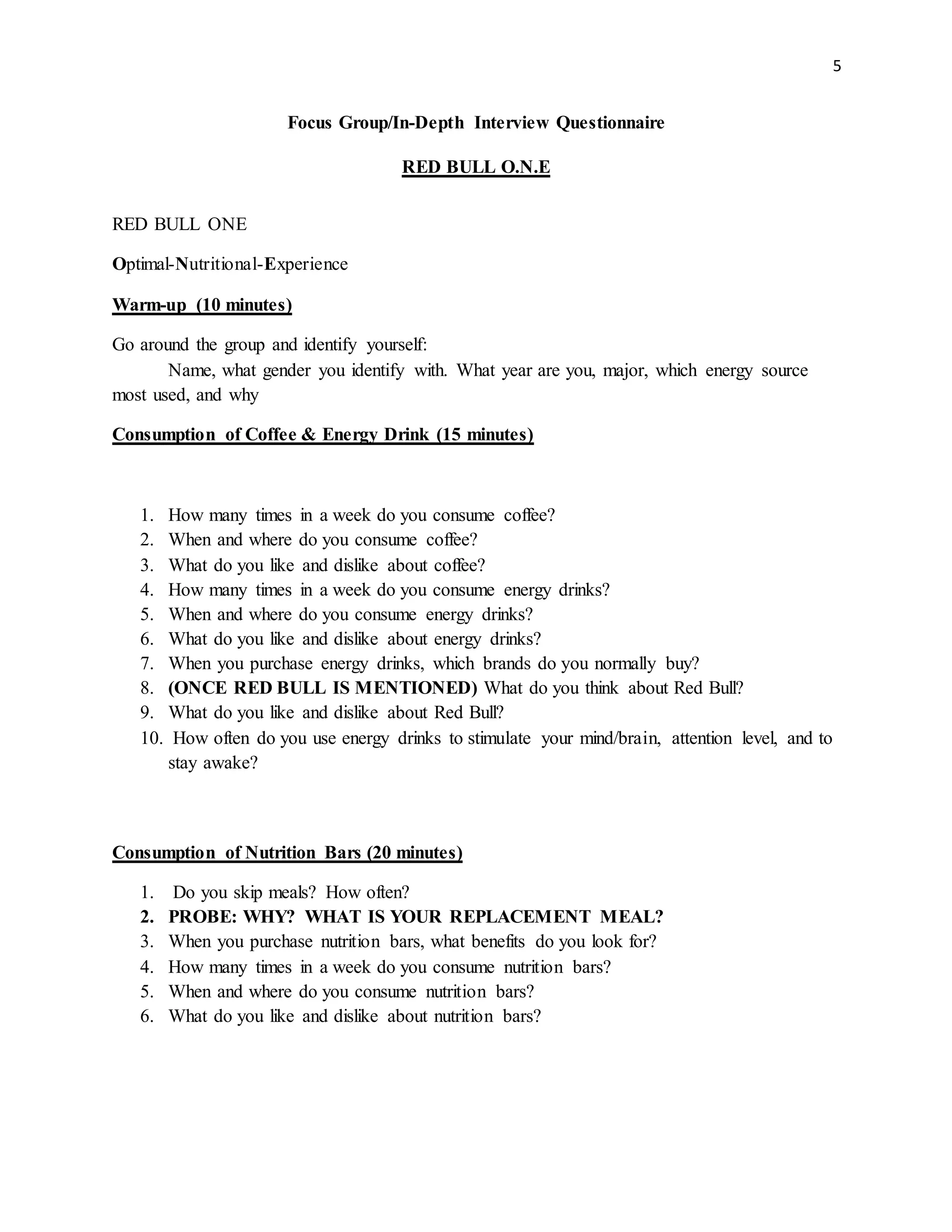 5
Focus Group/In-Depth Interview Questionnaire
RED BULL O.N.E
RED BULL ONE
Optimal-Nutritional-Experience
Warm-up (10 minutes)
Go around the group and identify yourself:
Name, what gender you identify with. What year are you, major, which energy source
most used, and why
Consumption of Coffee & Energy Drink (15 minutes)
1. How many times in a week do you consume coffee?
2. When and where do you consume coffee?
3. What do you like and dislike about coffee?
4. How many times in a week do you consume energy drinks?
5. When and where do you consume energy drinks?
6. What do you like and dislike about energy drinks?
7. When you purchase energy drinks, which brands do you normally buy?
8. (ONCE RED BULL IS MENTIONED) What do you think about Red Bull?
9. What do you like and dislike about Red Bull?
10. How often do you use energy drinks to stimulate your mind/brain, attention level, and to
stay awake?
Consumption of Nutrition Bars (20 minutes)
1. Do you skip meals? How often?
2. PROBE: WHY? WHAT IS YOUR REPLACEMENT MEAL?
3. When you purchase nutrition bars, what benefits do you look for?
4. How many times in a week do you consume nutrition bars?
5. When and where do you consume nutrition bars?
6. What do you like and dislike about nutrition bars?
 