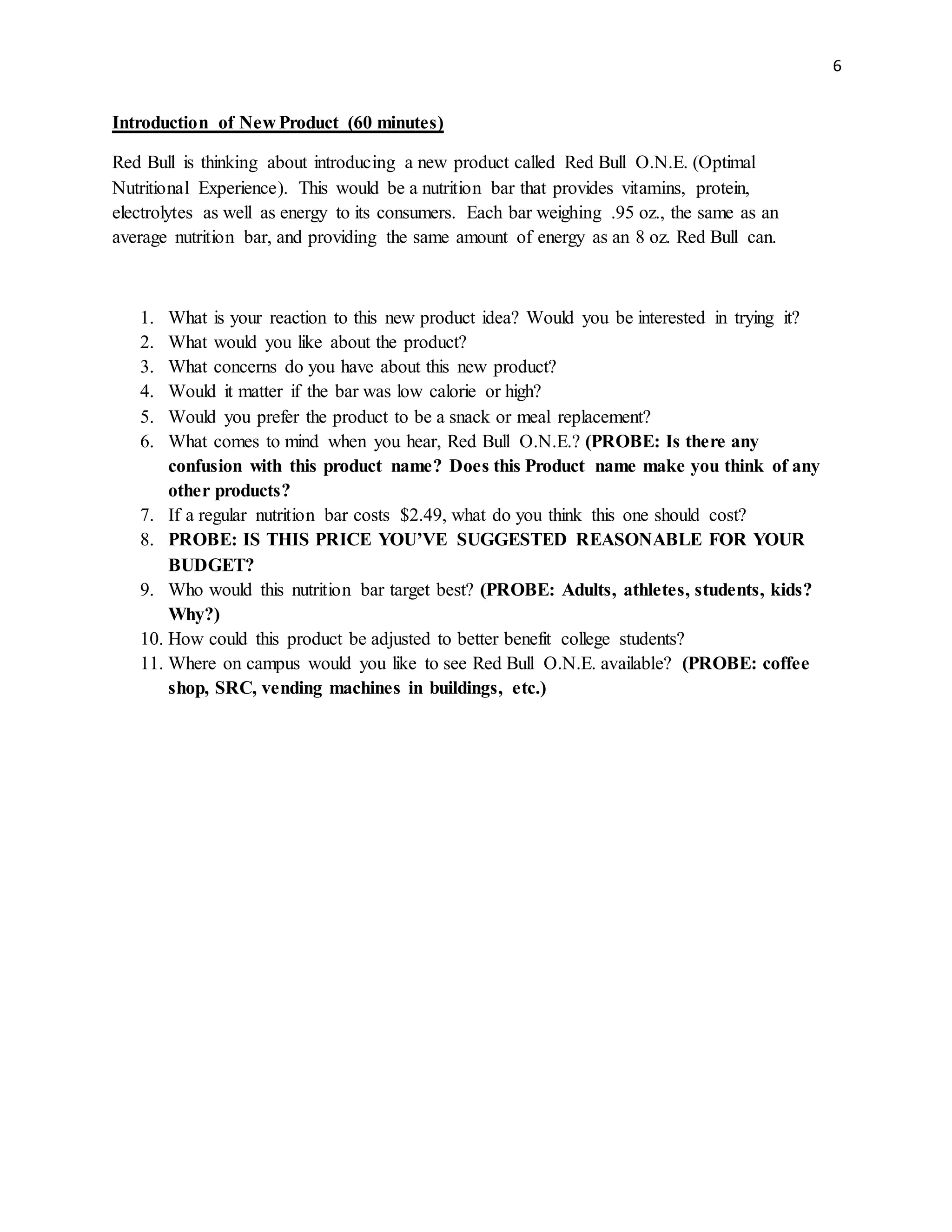 6
Introduction of New Product (60 minutes)
Red Bull is thinking about introducing a new product called Red Bull O.N.E. (Optimal
Nutritional Experience). This would be a nutrition bar that provides vitamins, protein,
electrolytes as well as energy to its consumers. Each bar weighing .95 oz., the same as an
average nutrition bar, and providing the same amount of energy as an 8 oz. Red Bull can.
1. What is your reaction to this new product idea? Would you be interested in trying it?
2. What would you like about the product?
3. What concerns do you have about this new product?
4. Would it matter if the bar was low calorie or high?
5. Would you prefer the product to be a snack or meal replacement?
6. What comes to mind when you hear, Red Bull O.N.E.? (PROBE: Is there any
confusion with this product name? Does this Product name make you think of any
other products?
7. If a regular nutrition bar costs $2.49, what do you think this one should cost?
8. PROBE: IS THIS PRICE YOU’VE SUGGESTED REASONABLE FOR YOUR
BUDGET?
9. Who would this nutrition bar target best? (PROBE: Adults, athletes, students, kids?
Why?)
10. How could this product be adjusted to better benefit college students?
11. Where on campus would you like to see Red Bull O.N.E. available? (PROBE: coffee
shop, SRC, vending machines in buildings, etc.)
 