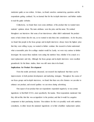 9
moderator guide as was written. At times, we found ourselves summarizing questions and the
respondents getting confused. So, we learned that for the in-depth interviews and further studies
to read the guide verbatim.
Collectively, we found there were some attributes of the product that we wanted more
students’ opinions about. The main attributes were the price and the name. We realized
throughout our interviews that some of our interviewees either didn’t understand the product
name or had a better idea for one, so we wanted to take these into consideration. As for the price,
we found that people in the focus groups and in-depth interviews always knew the highest price
that they were willing to pay, we wanted to further continue this research to better understand
what a reasonable price for a college student would be. Lastly, we were very curious to further
investigate the reason these students were eating the nutrition bars, whether it be a snack or a
meal replacement and why. Although the focus groups and in-depth interviews were excellent
groundwork for the future studies, there was still more data to be found.
Implications for Product Development
From the results previously discussed, our research has implicated that there can be
improvements in both product development and marketing strategies. Throughout the course of
our focus groups and in-depth interviews, we found that there are a few features we can alter to
enhance our product, and several qualities we can stress during advertising.
One aspect of our product that our respondents responded negatively to was certain
ingredients in Red Bull O.N.E., most specifically the taurine. Most respondents mentioned that
they did not like that this was an ingredient in the product, and that it would be a negative
component in their purchasing decision. Our solution for this is to possibly work with nutrition
consultants, to either lessen the unnatural ingredients or to find a healthier replacement option.
 