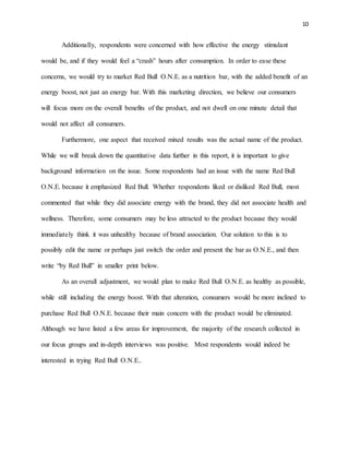 10
Additionally, respondents were concerned with how effective the energy stimulant
would be, and if they would feel a “crash” hours after consumption. In order to ease these
concerns, we would try to market Red Bull O.N.E. as a nutrition bar, with the added benefit of an
energy boost, not just an energy bar. With this marketing direction, we believe our consumers
will focus more on the overall benefits of the product, and not dwell on one minute detail that
would not affect all consumers.
Furthermore, one aspect that received mixed results was the actual name of the product.
While we will break down the quantitative data further in this report, it is important to give
background information on the issue. Some respondents had an issue with the name Red Bull
O.N.E. because it emphasized Red Bull. Whether respondents liked or disliked Red Bull, most
commented that while they did associate energy with the brand, they did not associate health and
wellness. Therefore, some consumers may be less attracted to the product because they would
immediately think it was unhealthy because of brand association. Our solution to this is to
possibly edit the name or perhaps just switch the order and present the bar as O.N.E., and then
write “by Red Bull” in smaller print below.
As an overall adjustment, we would plan to make Red Bull O.N.E. as healthy as possible,
while still including the energy boost. With that alteration, consumers would be more inclined to
purchase Red Bull O.N.E. because their main concern with the product would be eliminated.
Although we have listed a few areas for improvement, the majority of the research collected in
our focus groups and in-depth interviews was positive. Most respondents would indeed be
interested in trying Red Bull O.N.E..
 