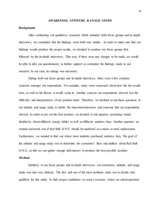 11
AWARENESS, ATTITUDE & USAGE STUDY
Background
After conducting our qualitative research, which included both focus groups and in-depth
interviews; we concluded that the findings were both very similar. In order to make sure that our
findings would produce the proper results, we decided to conduct our focus groups first,
followed by the in-depth interviews. That way, if there were any changes to be made, we would
be able to alter our questionnaire to further support or contradict the findings made in our
research. In our case, no change was necessary.
During both our focus groups and in-depth interviews, there were a few common
concerns amongst our respondents. For example, many were concerned about how the bar would
taste, as well as the flavors it would come in. Another concern our respondents showed was the
difficulty and interpretation of our product name. Therefore, we decided to ask these questions in
our attitude and usage study to clarify the miscommunications and concerns that are respondents
showed. In order to put out the best product, we decided to ask inquiries pertaining brand
familiarity about different energy drinks as well as different nutrition bars. Another question we
wanted answered was if Red Bull O.N.E. should be marketed as a snack or meal replacement.
Furthermore, we wanted to find out where most students purchased nutrition bars. The goal of
the attitude and usage study was to determine the consumers’ likes and dislikes about Red Bull
O.N.E., so that we can gather enough information to produce the best possible product.
Method
Similarly to our focus groups and in-depth interviews, our awareness, attitude, and usage
study was also very intricate. The first and one of the most pertinent steps was to decide who
qualified for this study. To find proper candidates we used a screener, where we asked questions
 