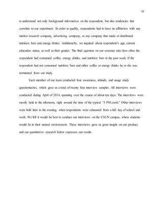 12
to understand not only background information on the respondent, but also tendencies that
correlate to our experiment. In order to qualify, respondents had to have no affiliation with any
market research company, advertising company, or any company that made or distributed
nutrition bars and energy drinks. Additionally, we inquired about respondent’s age, current
education status, as well as their gender. The final question on our screener asks how often the
respondent had consumed coffee, energy drinks, and nutrition bars in the past week. If the
respondent had not consumed nutrition bars and either coffee or energy drinks he or she was
terminated from our study.
Each member of our team conducted four awareness, attitude, and usage study
questionnaires, which gave us a total of twenty four interview samples. All interviews were
conducted during April of 2014, spanning over the course of about ten days. The interviews were
mostly held in the afternoon, right around the time of the typical “3 PM crash.” Other interviews
were held later in the evening, when respondents were exhausted from a full day of school and
work. We felt it would be best to conduct our interviews on the CSUN campus, where students
would be in their natural environment. These interviews gave us great insight on our product,
and our quantitative research below expresses our results.
 