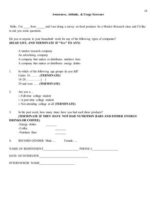 13
Awareness, Attitude, & Usage Screener
Hello, I’m ____ from _____ and I am doing a survey on food products for a Market Research class and I’d like
to ask you some questions.
Do you or anyone in your household work for any of the following types of companies?
(READ LIST, AND TERMINATE IF “Yes” TO ANY)
A market research company
An advertising company
A company that makes or distributes nutrition bars
A company that makes or distributes energy drinks
1. In which of the following age groups do you fall?
Under 18……….(TERMINATE)
18-28……………( )
29 and over…….(TERMINATE)
2. Are you a…
□ Full-time college student
□ A part-time college student
□ Not attending college at all (TERMINATE)
3. In the past week, how many times have you had each these products?
(TERMINATE IF THEY HAVE NOT HAD NUTRITION BARS AND EITHER ENERGY
DRINKS OR COFFEE)
-Energy drinks _______
-Coffee _______
-Nutrition Bars _______
4. RECORD GENDER: Male….. Female…..
NAME OF RESPONDENT_______________________ PHONE #_________________
DATE OF INTERVIEW________________________________
INTERVIEWER NAME_______________________
 
