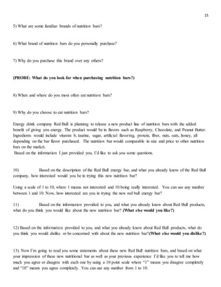 15
5) What are some familiar brands of nutrition bars?
6) What brand of nutrition bars do you personally purchase?
7) Why do you purchase this brand over any others?
(PROBE: What do you look for when purchasing nutrition bars?)
8) When and where do you most often eat nutrition bars?
9) Why do you choose to eat nutrition bars?
Energy drink company Red Bull is planning to release a new product line of nutrition bars with the added
benefit of giving you energy. The product would be in flavors such as Raspberry, Chocolate, and Peanut Butter.
Ingredients would include vitamin b, taurine, sugar, artificial flavoring, protein, fiber, nuts, oats, honey, all
depending on the bar flavor purchased. The nutrition bar would comparable in size and price to other nutrition
bars on the market.
Based on the information I just provided you, I’d like to ask you some questions.
10) Based on the description of the Red Bull energy bar, and what you already know of the Red Bull
company, how interested would you be in trying this new nutrition bar?
Using a scale of 1 to 10, where 1 means not interested and 10 being really interested. You can use any number
between 1 and 10. Now, how interested are you in trying the new red bull energy bar?
11) Based on the information provided to you, and what you already know about Red Bull products,
what do you think you would like about the new nutrition bar? (What else would you like?)
12) Based on the information provided to you, and what you already know about Red Bull products, what do
you think you would dislike or be concerned with about the new nutrition bar?(What else would you dislike?)
13). Now I’m going to read you some statements about these new Red Bull nutrition bars, and based on what
your impression of these new nutritional bar as well as your previous experience I’d like you to tell me how
much you agree or disagree with each one by using a 10 point scale where “1” means you disagree completely
and “10” means you agree completely. You can use any number from 1 to 10.
 