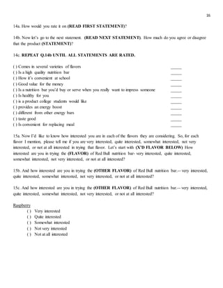 16
14a. How would you rate it on (READ FIRST STATEMENT)?
14b. Now let’s go to the next statement. (READ NEXT STATEMENT). How much do you agree or disagree
that the product (STATEMENT)?
14c. REPEAT Q.14b UNTIL ALL STATEMENTS ARE RATED.
( ) Comes in several varieties of flavors _____
( ) Is a high quality nutrition bar _____
( ) How it’s convenient at school _____
( ) Good value for the money _____
( ) Is a nutrition bar you’d buy or serve when you really want to impress someone _____
( ) Is healthy for you _____
( ) is a product college students would like _____
( ) provides an energy boost _____
( ) different from other energy bars _____
( ) taste good _____
( ) Is convenient for replacing meal _____
15a. Now I’d like to know how interested you are in each of the flavors they are considering. So, for each
flavor I mention, please tell me if you are very interested, quite interested, somewhat interested, not very
interested, or not at all interested in trying that flavor. Let’s start with (X’D FLAVOR BELOW) How
interested are you in trying the (FLAVOR) of Red Bull nutrition bar- very interested, quite interested,
somewhat interested, not very interested, or not at all interested?
15b. And how interested are you in trying the (OTHER FLAVOR) of Red Bull nutrition bar.-- very interested,
quite interested, somewhat interested, not very interested, or not at all interested?
15c. And how interested are you in trying the (OTHER FLAVOR) of Red Bull nutrition bar.-- very interested,
quite interested, somewhat interested, not very interested, or not at all interested?
Raspberry
( ) Very interested
( ) Quite interested
( ) Somewhat interested
( ) Not very interested
( ) Not at all interested
 