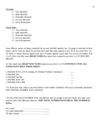 17
Chocolate
( ) Very interested
( ) Quite interested
( ) Somewhat interested
( ) Not very interested
( ) Not at all interested
Peanut Butter
( ) Very interested
( ) Quite interested
( ) Somewhat interested
( ) Not very interested
( ) Not at all interested
Some different names are being considered for our new Red Bull nutrition bar. I’m going to read each of these
names, and for each one, please let me know how much this name appeals to you. We’ll use a scale from 1 to
10, where a 1 means does not appeal at all, and a 10 means appeals a great deal. You can use any number from
1 to 10. Here is the first name (READ NAME).How much does it appeal to you from 1 to 10? (RECORD
BELOW)
16. How much does (READ NEXT NAME) appeal to you, from 1 to 10? (CONTINUE UNTIL ALL
NAMES HAVE BEEN ASKED ABOUT)
( ) Red Bull O.N.E., O.N.E. standing for (Optimal Nutrition Experience) ___
( ) Red Bull Flex ___
( ) Red Bull Fuel Bar ___
( ) Red Bull Active Bar ___
( ) Red Bull Grab-a-Bull ___
17a. In the past week, what is your best estimate of the number of nutrition bars you’ve personally purchased?
(GET SPECIFIC NUMBER, NOT A RANGE)
17b. Out of the total of (NUMBER IN Q. 19a) nutrition bars you bought in the past month, how many were
used for each of the following purposes? (THE TOTAL NUMBER MUST EQUAL THE NUMBER IN
Q.10a)
As a snack ……………………………..._____
As a meal replacement………………………….._____
All other reasons…………………………………._____
 