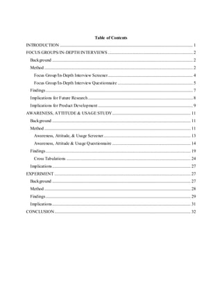 1
Table of Contents
INTRODUCTION .......................................................................................................................... 1
FOCUS GROUPS/IN-DEPTH INTERVIEWS.............................................................................. 2
Background ................................................................................................................................. 2
Method ........................................................................................................................................ 2
Focus Group/In-Depth Interview Screener.............................................................................. 4
Focus Group/In-Depth Interview Questionnaire ..................................................................... 5
Findings....................................................................................................................................... 7
Implications for Future Research ................................................................................................ 8
Implications for Product Development ....................................................................................... 9
AWARENESS, ATTITUDE & USAGE STUDY........................................................................ 11
Background ............................................................................................................................... 11
Method ...................................................................................................................................... 11
Awareness, Attitude, & Usage Screener................................................................................ 13
Awareness, Attitude & Usage Questionnaire ........................................................................ 14
Findings..................................................................................................................................... 19
Cross Tabulations .................................................................................................................. 24
Implications............................................................................................................................... 27
EXPERIMENT ............................................................................................................................. 27
Background ............................................................................................................................... 27
Method ...................................................................................................................................... 28
Findings..................................................................................................................................... 29
Implications............................................................................................................................... 31
CONCLUSION............................................................................................................................. 32
 