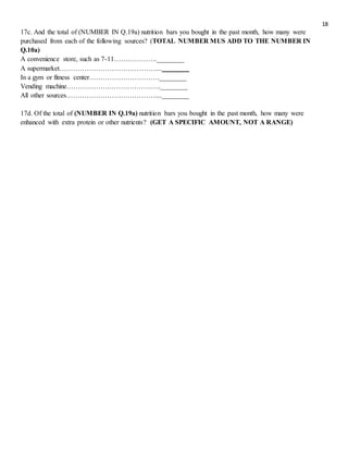 18
17c. And the total of (NUMBER IN Q.19a) nutrition bars you bought in the past month, how many were
purchased from each of the following sources? (TOTAL NUMBER MUS ADD TO THE NUMBER IN
Q.10a)
A convenience store, such as 7-11……………….________
A supermarket……………………………………....________
In a gym or fitness center………………………….________
Vending machine……………….…………………..________
All other sources…………………………………....________
17d. Of the total of (NUMBER IN Q.19a) nutrition bars you bought in the past month, how many were
enhanced with extra protein or other nutrients? (GET A SPECIFIC AMOUNT, NOT A RANGE)
 