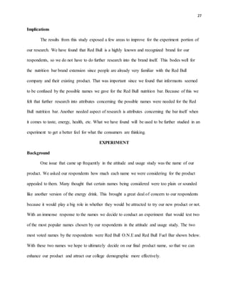 27
Implications
The results from this study exposed a few areas to improve for the experiment portion of
our research. We have found that Red Bull is a highly known and recognized brand for our
respondents, so we do not have to do further research into the brand itself. This bodes well for
the nutrition bar brand extension since people are already very familiar with the Red Bull
company and their existing product. That was important since we found that informants seemed
to be confused by the possible names we gave for the Red Bull nutrition bar. Because of this we
felt that further research into attributes concerning the possible names were needed for the Red
Bull nutrition bar. Another needed aspect of research is attributes concerning the bar itself when
it comes to taste, energy, health, etc. What we have found will be used to be further studied in an
experiment to get a better feel for what the consumers are thinking.
EXPERIMENT
Background
One issue that came up frequently in the attitude and usage study was the name of our
product. We asked our respondents how much each name we were considering for the product
appealed to them. Many thought that certain names being considered were too plain or sounded
like another version of the energy drink. This brought a great deal of concern to our respondents
because it would play a big role in whether they would be attracted to try our new product or not.
With an immense response to the names we decide to conduct an experiment that would test two
of the most popular names chosen by our respondents in the attitude and usage study. The two
most voted names by the respondents were Red Bull O.N.E and Red Bull Fuel Bar shown below.
With these two names we hope to ultimately decide on our final product name, so that we can
enhance our product and attract our college demographic more effectively.
 